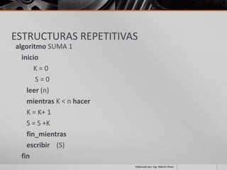 ESTRUCTURAS REPETITIVAS
algoritmo SUMA 1
  inicio
       K=0
       S=0
    leer (n)
    mientras K < n hacer
    K = K+ 1
    S = S +K
    fin_mientras
    escribir (S)
  fin
                           Elaborado por; Ing. Alberto Pérez
 
