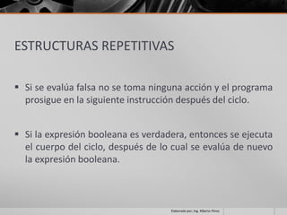 ESTRUCTURAS REPETITIVAS

 Si se evalúa falsa no se toma ninguna acción y el programa
  prosigue en la siguiente instrucción después del ciclo.


 Si la expresión booleana es verdadera, entonces se ejecuta
  el cuerpo del ciclo, después de lo cual se evalúa de nuevo
  la expresión booleana.



                                    Elaborado por; Ing. Alberto Pérez
 