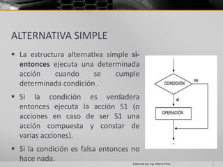 ALTERNATIVA SIMPLE
 La estructura alternativa simple si-
  entonces ejecuta una determinada
  acción    cuando      se     cumple
  determinada condición .
 Si la condición es verdadera
  entonces ejecuta la acción S1 (o
  acciones en caso de ser S1 una
  acción compuesta y constar de
  varias acciones).
 Si la condición es falsa entonces no
  hace nada.                        Elaborado por; Ing. Alberto Pérez
 