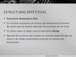 ESTRUCTURAS REPETITIVAS
 Estructura desde/para (for)
 En muchas ocasiones se conoce de antemano el número
  de veces que se desean ejecutar las acciones de un ciclo.
 En estos casos se debe usar la estructura desde.
 Ejecuta las acciones del cuerpo un número especificado de
  veces y de modo automático controla el número de
  iteraciones.



                                     Elaborado por; Ing. Alberto Pérez
 