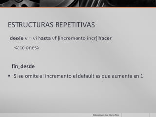 ESTRUCTURAS REPETITIVAS
desde v = vi hasta vf [incremento incr] hacer
  <acciones>


 fin_desde
 Si se omite el incremento el default es que aumente en 1




                                    Elaborado por; Ing. Alberto Pérez
 