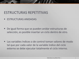 ESTRUCTURAS REPETITIVAS
 ESTRUCTURAS ANIDADAS


 De igual forma que se pueden anidar estructuras de
  selección, es posible insertar un ciclo dentro de otro.


 Las variables índices o de control toman valores de modo
  tal que por cada valor de la variable índice del ciclo
  externo se debe ejecutar totalmente el ciclo interno.


                                      Elaborado por; Ing. Alberto Pérez
 