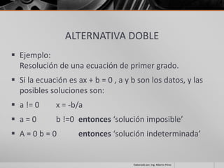 ALTERNATIVA DOBLE
 Ejemplo:
  Resolución de una ecuación de primer grado.
 Si la ecuación es ax + b = 0 , a y b son los datos, y las
  posibles soluciones son:
 a != 0     x = -b/a
 a=0        b !=0 entonces ‘solución imposible’
 A=0b=0            entonces ‘solución indeterminada’


                                     Elaborado por; Ing. Alberto Pérez
 