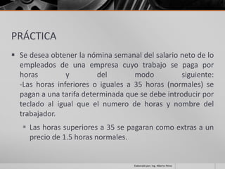 PRÁCTICA
 Se desea obtener la nómina semanal del salario neto de lo
  empleados de una empresa cuyo trabajo se paga por
  horas         y        del        modo          siguiente:
  -Las horas inferiores o iguales a 35 horas (normales) se
  pagan a una tarifa determinada que se debe introducir por
  teclado al igual que el numero de horas y nombre del
  trabajador.
    Las horas superiores a 35 se pagaran como extras a un
     precio de 1.5 horas normales.


                                    Elaborado por; Ing. Alberto Pérez
 