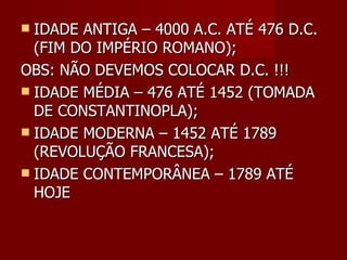 IDADE ANTIGA – 4000 A.C. ATÉ 476 D.C. (FIM DO IMPÉRIO ROMANO); OBS: NÃO DEVEMOS COLOCAR D.C. !!! IDADE MÉDIA – 476 ATÉ 1452 (TOMADA DE CONSTANTINOPLA); IDADE MODERNA – 1452 ATÉ 1789 (REVOLUÇÃO FRANCESA); IDADE CONTEMPORÂNEA – 1789 ATÉ HOJE 