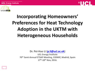 Incorporating Homeowners’
Preferences for Heat Technology
Adoption in the UKTM with
Heterogeneous Households
Dr. Pei-Hao Li (p.li@ucl.ac.uk)
UCL Energy Institute
70th Semi-Annual ETSAP Meeting, CIEMAT, Madrid, Spain
17th-18th Nov, 2016.
 