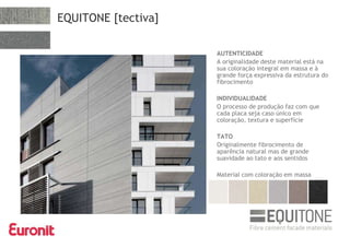 EQUITONE [tectiva]
AUTENTICIDADE
A originalidade deste material está na
sua coloração integral em massa e à
grande força expressiva da estrutura do
fibrocimento
INDIVIDUALIDADE
O processo de produção faz com que
cada placa seja caso único em
coloração, textura e superfície
TATO
Originalmente fibrocimento de
aparência natural mas de grande
suavidade ao tato e aos sentidos
Material com coloração em massa
 