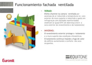  VERAO:
- Efeito chaminé na cámara ventilada por
ascensao do ar reducindo a temperatura na cara
exterior do muro suporte e reducindo o gasto em
refregiraçao (em fachadas monitorizadas
mediram-se quase10ºC de diferença entre a
cara exterior do revestimento e do isolamento)
 INVERNO:
- O revestimento exterior protege o isolamento
- e o muro suporte das condiçoes climatéricas.
- O isolamento continuo impede a fuga de calor
do edificio aumentando o conforto dos seus
ocupantes.
Funcionamiento fachada ventilada
 