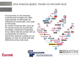 Uma empresa global, focada no mercado local
O Grupo Etex é uma empresa
multinacional fundada em 1904,
especializada na fabricação de
materiais de construção, com sede
em Bruxelas.
As nossas empresas têm cerca de
50 marcas locais de reconhecida
qualidade, totalmente integradas.
A sua oferta está de acordo com as
necessidades do cliente e
demonstra especial cuidado em se
adaptar ao tipo de construção das
diferentes zonas onde atua.
 