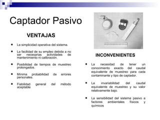 Captador Pasivo VENTAJAS La simplicidad operativa del sistema.  La facilidad de su empleo debida a no ser necesarias actividades de mantenimiento ni calibración.  Posibilidad de tiempos de muestreo prolongados.  Mínima probabilidad de errores personales.  Fiabilidad general del método aceptable INCONVENIENTES La necesidad de tener un conocimiento exacto del caudal equivalente de muestreo para cada contaminante y tipo de captador.  La invariabilidad del caudal equivalente de muestreo y su valor relativamente bajo.  La sensibilidad del sistema pasivo a factores ambientales físicos y químicos 