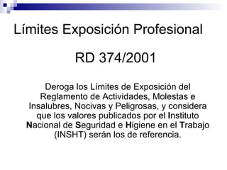 Límites Exposición Profesional RD 374/2001  Deroga los Límites de Exposición del Reglamento de Actividades, Molestas e Insalubres, Nocivas y Peligrosas, y considera que los valores publicados por el  I nstituto  N acional de  S eguridad e  H igiene en el  T rabajo (INSHT) serán los de referencia. 