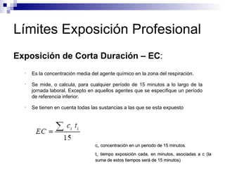 Límites Exposición Profesional Exposición de Corta Duración – EC :  Es la concentración media del agente químico en la zona del respiración. Se mide, o calcula, para cualquier período de 15 minutos a lo largo de la jornada laboral. Excepto en aquellos agentes que se especifique un período de referencia inferior.  Se tienen en cuenta todas las sustancias a las que se esta expuesto c i , concentración en un periodo de 15 minutos. t i , tiempo exposición cada, en minutos, asociadas a c (la suma de estos tiempos será de 15 minutos) 