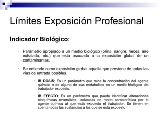 Límites Exposición Profesional Indicador Biológico :  Parámetro apropiado a un medio biológico (orina, sangre, heces, aire exhalado, etc.) que esta asociado a la exposición global de un contaminantes. Se entiende como exposición global aquella que proviene de todas las vías de entrada posibles. IB DOSIS : Es un parámetro que mide la concentración del agente químico o de alguno de sus metabolitos en un medio biológico del trabajador expuesto. IB EFECTO : Es un parámetro que puede identificar alteraciones bioquímicas reversibles, inducidas de modo característico por el agente químico al que está expuesto el trabajador. Se tienen en cuenta todas las sustancias a las que se esta expuesto 