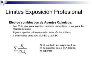 Límites Exposición Profesional Efectos combinados de Agentes Químicos:  Los VLA son para agentes químicos específicos y no para las mezclas de estos Algunos agentes químicos pueden tener efectos aditivos Calculo valido tanto para VLA-ED y VLA-EC Si el resultado es mayor de 1 se ha de entender que el VLA total se ha superado 