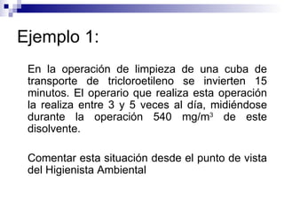 Ejemplo 1: En la operación de limpieza de una cuba de transporte de tricloroetileno se invierten 15 minutos. El operario que realiza esta operación la realiza entre 3 y 5 veces al día, midiéndose durante la operación 540 mg/m 3  de este disolvente. Comentar esta situación desde el punto de vista del Higienista Ambiental 