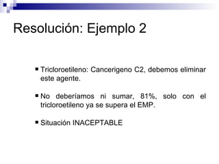 Resolución: Ejemplo 2 Tricloroetileno: Cancerigeno C2, debemos eliminar este agente. No deberíamos ni sumar, 81%, solo con el tricloroetileno ya se supera el EMP. Situación INACEPTABLE 