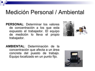 Medición Personal / Ambiental PERSONAL : Determinar los valores de concentración a los que esta expuesto el trabajador. El equipo de medición lo lleva el propio trabajador. AMBIENTAL : Determinación de la concentración que afecta a un área concreta del puesto de trabajo. Equipo localizado en un punto fijo. 