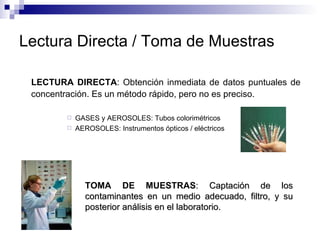 Lectura Directa / Toma de Muestras LECTURA DIRECTA : Obtención inmediata de datos puntuales de concentración. Es un método rápido, pero no es preciso. GASES y AEROSOLES: Tubos colorimétricos AEROSOLES: Instrumentos ópticos / eléctricos TOMA DE MUESTRAS : Captación de los contaminantes en un medio adecuado, filtro, y su posterior análisis en el laboratorio. 
