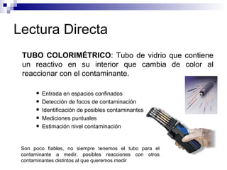 Lectura Directa TUBO COLORIMÉTRICO : Tubo de vidrio que contiene un reactivo en su interior que cambia de color al reaccionar con el contaminante. Entrada en espacios confinados Detección de focos de contaminación Identificación de posibles contaminantes Mediciones puntuales Estimación nivel contaminación Son poco fiables, no siempre tenemos el tubo para el contaminante a medir, posibles reacciones con otros contaminantes distintos al que queremos medir 
