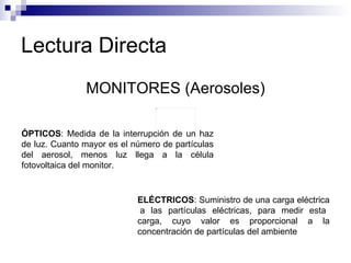 Lectura Directa MONITORES (Aerosoles) ÓPTICOS : Medida de la interrupción de un haz de luz. Cuanto mayor es el número de partículas del aerosol, menos luz llega a la célula fotovoltaica del monitor.  ELÉCTRICOS : Suministro de una carga eléctrica  a las partículas eléctricas, para medir esta carga, cuyo valor es proporcional a la concentración de partículas del ambiente 