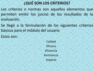 ¿QUÉ SON LOS CRITERIOS?
Los criterios o normas son aquellos elementos que
permiten emitir los juicios de los resultados de la
evaluación.
Se llegó a la formulación de los siguientes criterios
básicos para el módulo del usuario
Estos son:
                           Calidad
                           Eficacia
                         Eficiencia
                        Pertinencia
                          Impacto
 