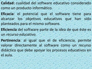 Calidad: cualidad del software educativo considerado
como un producto informático.
Eficacia: el potencial que el software tiene para
alcanzar los objetivos educativos que han sido
planteados para el mismo software.
Eficiencia del software parte de la idea de que éste es
un recurso educativo.
Pertinencia: al igual que el de eficiencia, permite
valorar directamente al software como un recurso
didáctico que debe apoyar los procesos educativos en
el aula.
 