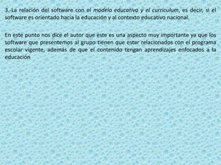 3.-La relación del software con el modelo educativo y el curriculum, es decir, si el
software es orientado hacia la educación y al contexto educativo nacional.

En este punto nos dice el autor que este es una aspecto muy importante ya que los
software que presentemos al grupo tienen que estar relacionados con el programa
escolar vigente, además de que el contenido tengan aprendizajes enfocados a la
educación
 