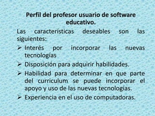Perfil del profesor usuario de software
                   educativo.
Las características deseables son las
siguientes:
 Interés por incorporar las nuevas
   tecnologías
 Disposición para adquirir habilidades.
 Habilidad para determinar en que parte
   del curriculum se puede incorporar el
   apoyo y uso de las nuevas tecnologías.
 Experiencia en el uso de computadoras.
 