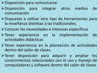 Disposición para comunicarse
Disposición para integrar otros medios de
 comunicación
Dispuesto a utilizar otro tipo de herramientas para
 la enseñanza distintas a las tradicionales.
Conocer las necesidades e intereses específicos
Tener experiencia en la implementación de
 actividades didácticas
Tener experiencia en la planeación de actividades
 dentro del salón de clases.
Tener disposición para adquirir y ampliar los
 conocimientos relacionados con el uso y manejo de
 computadoras y software dentro del salón de clases
 