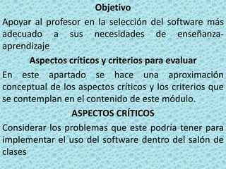 Objetivo
Apoyar al profesor en la selección del software más
adecuado a sus necesidades de enseñanza-
aprendizaje
       Aspectos críticos y criterios para evaluar
En este apartado se hace una aproximación
conceptual de los aspectos críticos y los criterios que
se contemplan en el contenido de este módulo.
                 ASPECTOS CRÍTICOS
Considerar los problemas que este podría tener para
implementar el uso del software dentro del salón de
clases
 