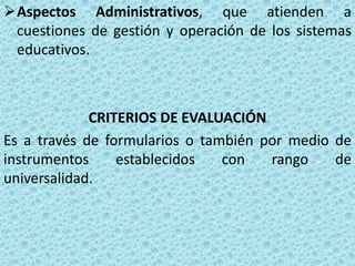 Aspectos Administrativos, que atienden a
 cuestiones de gestión y operación de los sistemas
 educativos.



             CRITERIOS DE EVALUACIÓN
Es a través de formularios o también por medio de
instrumentos     establecidos   con   rango    de
universalidad.
 