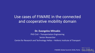 Use cases of FIWARE in the connected
and cooperative mobility domain
Dr. Evangelos Mitsakis
PhD Civil – Transportation Engineering
Senior Researcher
Centre for Research and Technology Hellas – Hellenic Institute of Transport
FIWARE Global Summit 2018, Porto
 