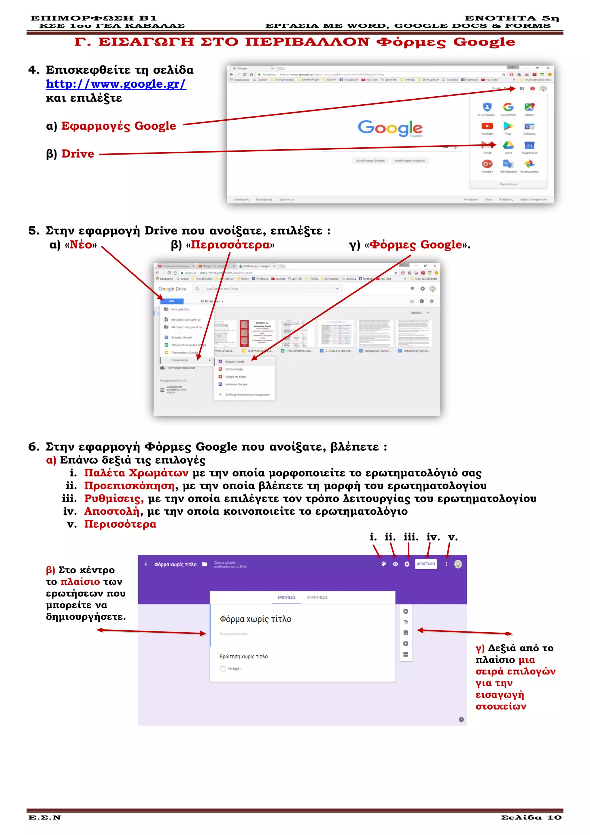 ΕΠΙΜΟΡΦΩΣΗ Β1 ΕΝΟΤΗΤΑ 5η
ΚΣΕ 1ου ΓΕΛ ΚΑΒΑΛΑΣ ΕΡΓΑΣΙΑ ΜΕ WORD, GOOGLE DOCS & FORMS
Ε.Σ.Ν Σελίδα 10
Γ. ΕΙΣΑΓΩΓΗ ΣΤΟ ΠΕΡΙΒΑΛΛΟΝ Φόρμες Google
44.. Επισκεφθείτε τη σελίδα
http://www.google.gr/
και επιλέξτε
α) Εφαρμογές Google
β) Drive
55.. Στην εφαρμογή Drive που ανοίξατε, επιλέξτε :
α) «Nέο» β) «Περισσότερα» γ) «Φόρμες Google».
66.. Στην εφαρμογή Φόρμες Google που ανοίξατε, βλέπετε :
α) Επάνω δεξιά τις επιλογές
i. Παλέτα Χρωμάτων με την οποία μορφοποιείτε το ερωτηματολόγιό σας
ii. Προεπισκόπηση, με την οποία βλέπετε τη μορφή του ερωτηματολογίου
iii. Ρυθμίσεις, με την οποία επιλέγετε τον τρόπο λειτουργίας του ερωτηματολογίου
iv. Αποστολή, με την οποία κοινοποιείτε το ερωτηματολόγιο
v. Περισσότερα
i. ii. iii. iv. v.
β) Στο κέντρο
το πλαίσιο των
ερωτήσεων που
μπορείτε να
δημιουργήσετε.
γ) Δεξιά από το
πλαίσιο μια
σειρά επιλογών
για την
εισαγωγή
στοιχείων
 