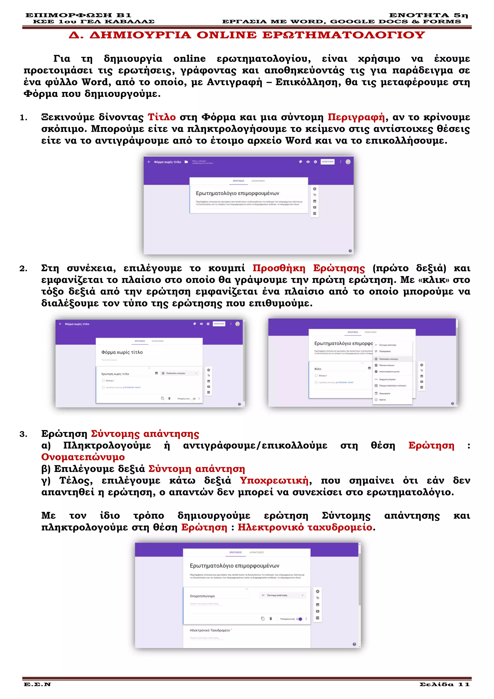 ΕΠΙΜΟΡΦΩΣΗ Β1 ΕΝΟΤΗΤΑ 5η
ΚΣΕ 1ου ΓΕΛ ΚΑΒΑΛΑΣ ΕΡΓΑΣΙΑ ΜΕ WORD, GOOGLE DOCS & FORMS
Ε.Σ.Ν Σελίδα 11
Δ. ΔΗΜΙΟΥΡΓΙΑ ONLINE ΕΡΩΤΗΜΑΤΟΛΟΓΙΟΥ
Για τη δημιουργία online ερωτηματολογίου, είναι χρήσιμο να έχουμε
προετοιμάσει τις ερωτήσεις, γράφοντας και αποθηκεύοντάς τις για παράδειγμα σε
ένα φύλλο Word, από το οποίο, με Αντιγραφή – Επικόλληση, θα τις μεταφέρουμε στη
Φόρμα που δημιουργούμε.
1. Ξεκινούμε δίνοντας Τίτλο στη Φόρμα και μια σύντομη Περιγραφή, αν το κρίνουμε
σκόπιμο. Μπορούμε είτε να πληκτρολογήσουμε το κείμενο στις αντίστοιχες θέσεις
είτε να το αντιγράψουμε από το έτοιμο αρχείο Word και να το επικολλήσουμε.
2. Στη συνέχεια, επιλέγουμε το κουμπί Προσθήκη Ερώτησης (πρώτο δεξιά) και
εμφανίζεται το πλαίσιο στο οποίο θα γράψουμε την πρώτη ερώτηση. Με «κλικ» στο
τόξο δεξιά από την ερώτηση εμφανίζεται ένα πλαίσιο από το οποίο μπορούμε να
διαλέξουμε τον τύπο της ερώτησης που επιθυμούμε.
3. Ερώτηση Σύντομης απάντησης
α) Πληκτρολογούμε ή αντιγράφουμε/επικολλούμε στη θέση Ερώτηση :
Ονοματεπώνυμο
β) Επιλέγουμε δεξιά Σύντομη απάντηση
γ) Τέλος, επιλέγουμε κάτω δεξιά Υποχρεωτική, που σημαίνει ότι εάν δεν
απαντηθεί η ερώτηση, ο απαντών δεν μπορεί να συνεχίσει στο ερωτηματολόγιο.
Με τον ίδιο τρόπο δημιουργούμε ερώτηση Σύντομης απάντησης και
πληκτρολογούμε στη θέση Ερώτηση : Ηλεκτρονικό ταχυδρομείο.
 