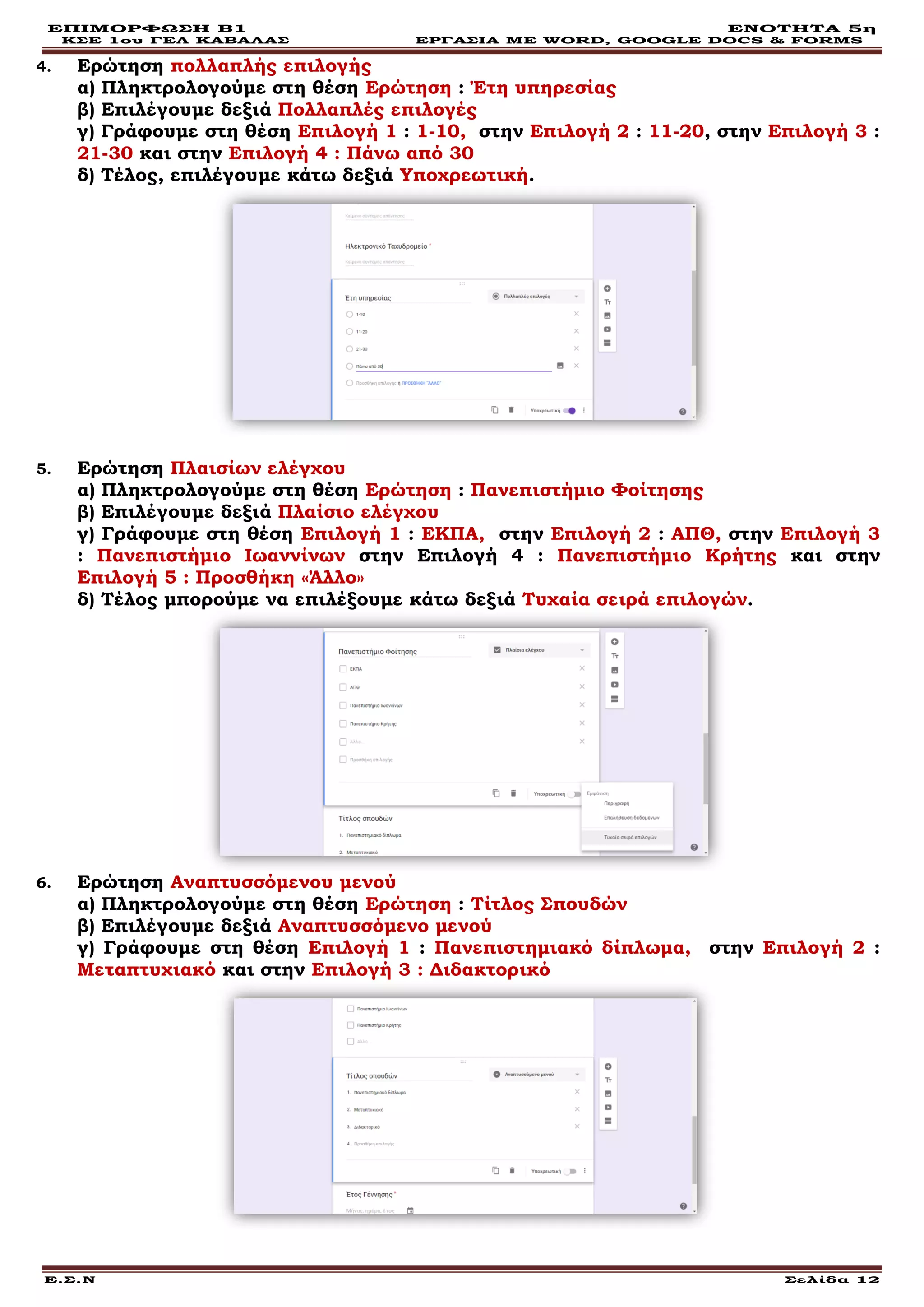 ΕΠΙΜΟΡΦΩΣΗ Β1 ΕΝΟΤΗΤΑ 5η
ΚΣΕ 1ου ΓΕΛ ΚΑΒΑΛΑΣ ΕΡΓΑΣΙΑ ΜΕ WORD, GOOGLE DOCS & FORMS
Ε.Σ.Ν Σελίδα 12
4. Ερώτηση πολλαπλής επιλογής
α) Πληκτρολογούμε στη θέση Ερώτηση : Έτη υπηρεσίας
β) Επιλέγουμε δεξιά Πολλαπλές επιλογές
γ) Γράφουμε στη θέση Επιλογή 1 : 1-10, στην Επιλογή 2 : 11-20, στην Επιλογή 3 :
21-30 και στην Επιλογή 4 : Πάνω από 30
δ) Τέλος, επιλέγουμε κάτω δεξιά Υποχρεωτική.
5. Ερώτηση Πλαισίων ελέγχου
α) Πληκτρολογούμε στη θέση Ερώτηση : Πανεπιστήμιο Φοίτησης
β) Επιλέγουμε δεξιά Πλαίσιο ελέγχου
γ) Γράφουμε στη θέση Επιλογή 1 : ΕΚΠΑ, στην Επιλογή 2 : ΑΠΘ, στην Επιλογή 3
: Πανεπιστήμιο Ιωαννίνων στην Επιλογή 4 : Πανεπιστήμιο Κρήτης και στην
Επιλογή 5 : Προσθήκη «Άλλο»
δ) Τέλος μπορούμε να επιλέξουμε κάτω δεξιά Τυχαία σειρά επιλογών.
6. Ερώτηση Αναπτυσσόμενου μενού
α) Πληκτρολογούμε στη θέση Ερώτηση : Τίτλος Σπουδών
β) Επιλέγουμε δεξιά Αναπτυσσόμενο μενού
γ) Γράφουμε στη θέση Επιλογή 1 : Πανεπιστημιακό δίπλωμα, στην Επιλογή 2 :
Μεταπτυχιακό και στην Επιλογή 3 : Διδακτορικό
 
