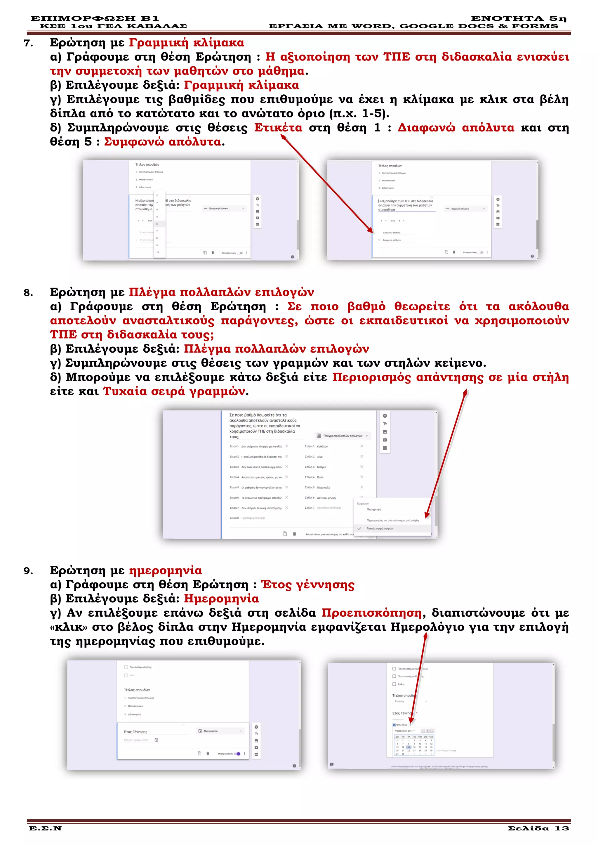 ΕΠΙΜΟΡΦΩΣΗ Β1 ΕΝΟΤΗΤΑ 5η
ΚΣΕ 1ου ΓΕΛ ΚΑΒΑΛΑΣ ΕΡΓΑΣΙΑ ΜΕ WORD, GOOGLE DOCS & FORMS
Ε.Σ.Ν Σελίδα 13
7. Ερώτηση με Γραμμική κλίμακα
α) Γράφουμε στη θέση Ερώτηση : Η αξιοποίηση των ΤΠΕ στη διδασκαλία ενισχύει
την συμμετοχή των μαθητών στο μάθημα.
β) Επιλέγουμε δεξιά: Γραμμική κλίμακα
γ) Επιλέγουμε τις βαθμίδες που επιθυμούμε να έχει η κλίμακα με κλικ στα βέλη
δίπλα από το κατώτατο και το ανώτατο όριο (π.χ. 1-5).
δ) Συμπληρώνουμε στις θέσεις Ετικέτα στη θέση 1 : Διαφωνώ απόλυτα και στη
θέση 5 : Συμφωνώ απόλυτα.
8. Ερώτηση με Πλέγμα πολλαπλών επιλογών
α) Γράφουμε στη θέση Ερώτηση : Σε ποιο βαθμό θεωρείτε ότι τα ακόλουθα
αποτελούν ανασταλτικούς παράγοντες, ώστε οι εκπαιδευτικοί να χρησιμοποιούν
ΤΠΕ στη διδασκαλία τους;
β) Επιλέγουμε δεξιά: Πλέγμα πολλαπλών επιλογών
γ) Συμπληρώνουμε στις θέσεις των γραμμών και των στηλών κείμενο.
δ) Μπορούμε να επιλέξουμε κάτω δεξιά είτε Περιορισμός απάντησης σε μία στήλη
είτε και Τυχαία σειρά γραμμών.
9. Ερώτηση με ημερομηνία
α) Γράφουμε στη θέση Ερώτηση : Έτος γέννησης
β) Επιλέγουμε δεξιά: Ημερομηνία
γ) Αν επιλέξουμε επάνω δεξιά στη σελίδα Προεπισκόπηση, διαπιστώνουμε ότι με
«κλικ» στο βέλος δίπλα στην Ημερομηνία εμφανίζεται Ημερολόγιο για την επιλογή
της ημερομηνίας που επιθυμούμε.
 