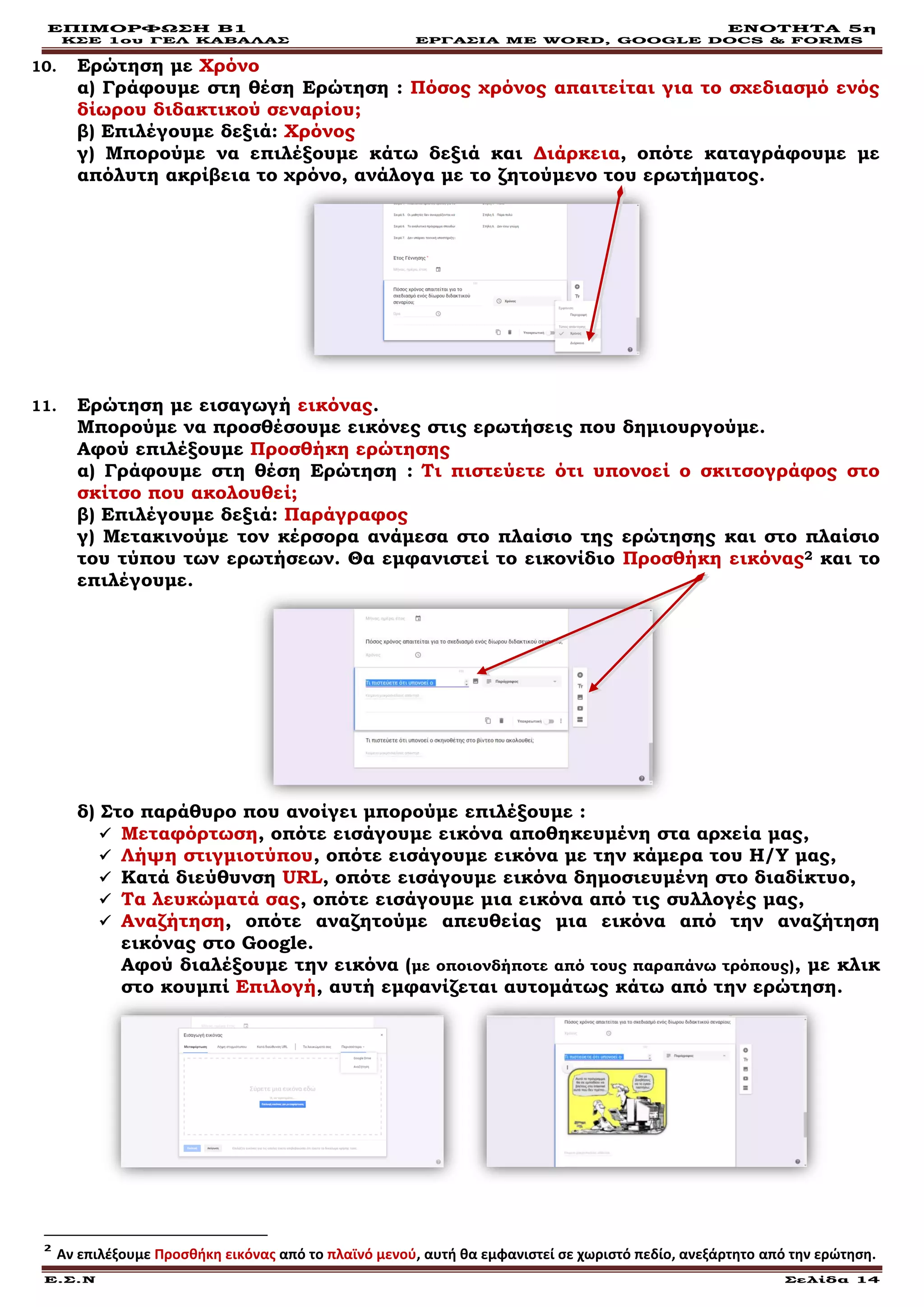 ΕΠΙΜΟΡΦΩΣΗ Β1 ΕΝΟΤΗΤΑ 5η
ΚΣΕ 1ου ΓΕΛ ΚΑΒΑΛΑΣ ΕΡΓΑΣΙΑ ΜΕ WORD, GOOGLE DOCS & FORMS
Ε.Σ.Ν Σελίδα 14
10. Ερώτηση με Χρόνο
α) Γράφουμε στη θέση Ερώτηση : Πόσος χρόνος απαιτείται για το σχεδιασμό ενός
δίωρου διδακτικού σεναρίου;
β) Επιλέγουμε δεξιά: Χρόνος
γ) Μπορούμε να επιλέξουμε κάτω δεξιά και Διάρκεια, οπότε καταγράφουμε με
απόλυτη ακρίβεια το χρόνο, ανάλογα με το ζητούμενο του ερωτήματος.
11. Ερώτηση με εισαγωγή εικόνας.
Μπορούμε να προσθέσουμε εικόνες στις ερωτήσεις που δημιουργούμε.
Αφού επιλέξουμε Προσθήκη ερώτησης
α) Γράφουμε στη θέση Ερώτηση : Τι πιστεύετε ότι υπονοεί ο σκιτσογράφος στο
σκίτσο που ακολουθεί;
β) Επιλέγουμε δεξιά: Παράγραφος
γ) Μετακινούμε τον κέρσορα ανάμεσα στο πλαίσιο της ερώτησης και στο πλαίσιο
του τύπου των ερωτήσεων. Θα εμφανιστεί το εικονίδιο Προσθήκη εικόνας2 και το
επιλέγουμε.
δ) Στο παράθυρο που ανοίγει μπορούμε επιλέξουμε :
 Μεταφόρτωση, οπότε εισάγουμε εικόνα αποθηκευμένη στα αρχεία μας,
 Λήψη στιγμιοτύπου, οπότε εισάγουμε εικόνα με την κάμερα του Η/Υ μας,
 Κατά διεύθυνση URL, οπότε εισάγουμε εικόνα δημοσιευμένη στο διαδίκτυο,
 Τα λευκώματά σας, οπότε εισάγουμε μια εικόνα από τις συλλογές μας,
 Αναζήτηση, οπότε αναζητούμε απευθείας μια εικόνα από την αναζήτηση
εικόνας στο Google.
Αφού διαλέξουμε την εικόνα (με οποιονδήποτε από τους παραπάνω τρόπους), με κλικ
στο κουμπί Επιλογή, αυτή εμφανίζεται αυτομάτως κάτω από την ερώτηση.
2
Αν επιλέξουμε Προσθήκη εικόνας από το πλαϊνό μενού, αυτή θα εμφανιστεί σε χωριστό πεδίο, ανεξάρτητο από την ερώτηση.
 