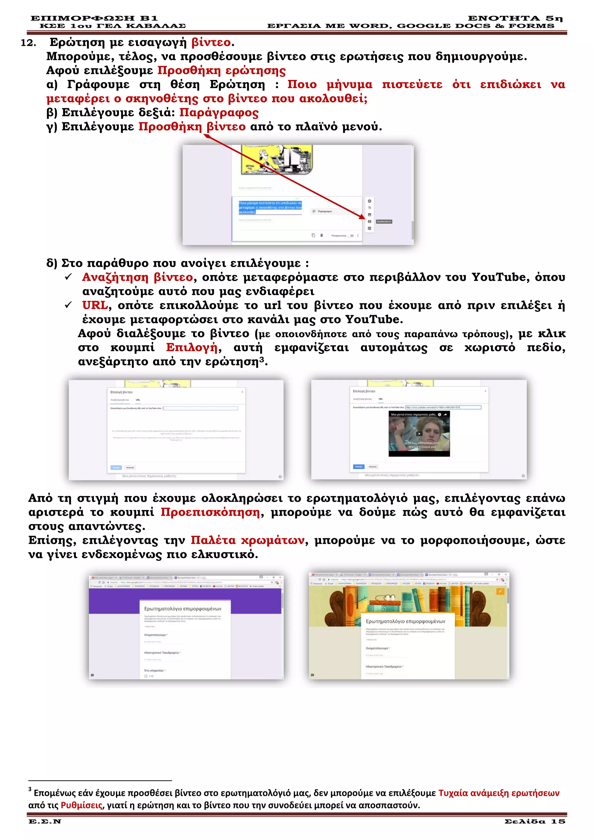 ΕΠΙΜΟΡΦΩΣΗ Β1 ΕΝΟΤΗΤΑ 5η
ΚΣΕ 1ου ΓΕΛ ΚΑΒΑΛΑΣ ΕΡΓΑΣΙΑ ΜΕ WORD, GOOGLE DOCS & FORMS
Ε.Σ.Ν Σελίδα 15
12. Ερώτηση με εισαγωγή βίντεο.
Μπορούμε, τέλος, να προσθέσουμε βίντεο στις ερωτήσεις που δημιουργούμε.
Αφού επιλέξουμε Προσθήκη ερώτησης
α) Γράφουμε στη θέση Ερώτηση : Ποιο μήνυμα πιστεύετε ότι επιδιώκει να
μεταφέρει ο σκηνοθέτης στο βίντεο που ακολουθεί;
β) Επιλέγουμε δεξιά: Παράγραφος
γ) Επιλέγουμε Προσθήκη βίντεο από το πλαϊνό μενού.
δ) Στο παράθυρο που ανοίγει επιλέγουμε :
 Αναζήτηση βίντεο, οπότε μεταφερόμαστε στο περιβάλλον του YouTube, όπου
αναζητούμε αυτό που μας ενδιαφέρει
 URL, οπότε επικολλούμε το url του βίντεο που έχουμε από πριν επιλέξει ή
έχουμε μεταφορτώσει στο κανάλι μας στο YouTube.
Αφού διαλέξουμε το βίντεο (με οποιονδήποτε από τους παραπάνω τρόπους), με κλικ
στο κουμπί Επιλογή, αυτή εμφανίζεται αυτομάτως σε χωριστό πεδίο,
ανεξάρτητο από την ερώτηση3.
Από τη στιγμή που έχουμε ολοκληρώσει το ερωτηματολόγιό μας, επιλέγοντας επάνω
αριστερά το κουμπί Προεπισκόπηση, μπορούμε να δούμε πώς αυτό θα εμφανίζεται
στους απαντώντες.
Επίσης, επιλέγοντας την Παλέτα χρωμάτων, μπορούμε να το μορφοποιήσουμε, ώστε
να γίνει ενδεχομένως πιο ελκυστικό.
3
Επομένως εάν έχουμε προσθέσει βίντεο στο ερωτηματολόγιό μας, δεν μπορούμε να επιλέξουμε Τυχαία ανάμειξη ερωτήσεων
από τις Ρυθμίσεις, γιατί η ερώτηση και το βίντεο που την συνοδεύει μπορεί να αποσπαστούν.
 