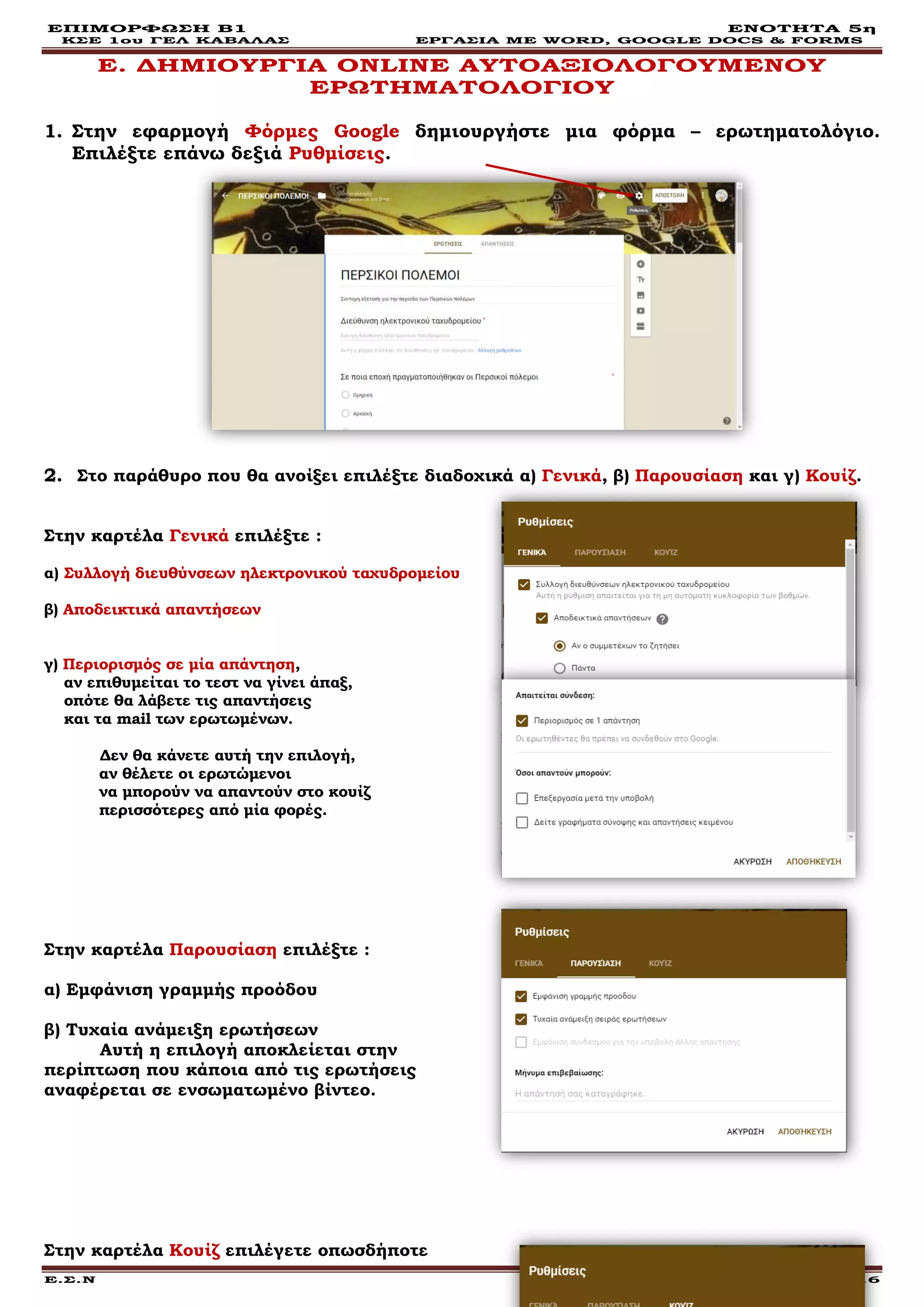ΕΠΙΜΟΡΦΩΣΗ Β1 ΕΝΟΤΗΤΑ 5η
ΚΣΕ 1ου ΓΕΛ ΚΑΒΑΛΑΣ ΕΡΓΑΣΙΑ ΜΕ WORD, GOOGLE DOCS & FORMS
Ε.Σ.Ν Σελίδα 16
Ε. ΔΗΜΙΟΥΡΓΙΑ ONLINE ΑΥΤΟΑΞΙΟΛΟΓΟΥΜΕΝΟΥ
ΕΡΩΤΗΜΑΤΟΛΟΓΙΟΥ
11.. Στην εφαρμογή Φόρμες Google δημιουργήστε μια φόρμα – ερωτηματολόγιο.
Επιλέξτε επάνω δεξιά Ρυθμίσεις.
22.. Στο παράθυρο που θα ανοίξει επιλέξτε διαδοχικά α) Γενικά, β) Παρουσίαση και γ) Κουίζ.
Στην καρτέλα Γενικά επιλέξτε :
α) Συλλογή διευθύνσεων ηλεκτρονικού ταχυδρομείου
β) Αποδεικτικά απαντήσεων
γ) Περιορισμός σε μία απάντηση,
αν επιθυμείται το τεστ να γίνει άπαξ,
οπότε θα λάβετε τις απαντήσεις
και τα mail των ερωτωμένων.
Δεν θα κάνετε αυτή την επιλογή,
αν θέλετε οι ερωτώμενοι
να μπορούν να απαντούν στο κουίζ
περισσότερες από μία φορές.
Στην καρτέλα Παρουσίαση επιλέξτε :
α) Εμφάνιση γραμμής προόδου
β) Τυχαία ανάμειξη ερωτήσεων
Αυτή η επιλογή αποκλείεται στην
περίπτωση που κάποια από τις ερωτήσεις
αναφέρεται σε ενσωματωμένο βίντεο.
Στην καρτέλα Κουίζ επιλέγετε οπωσδήποτε
 