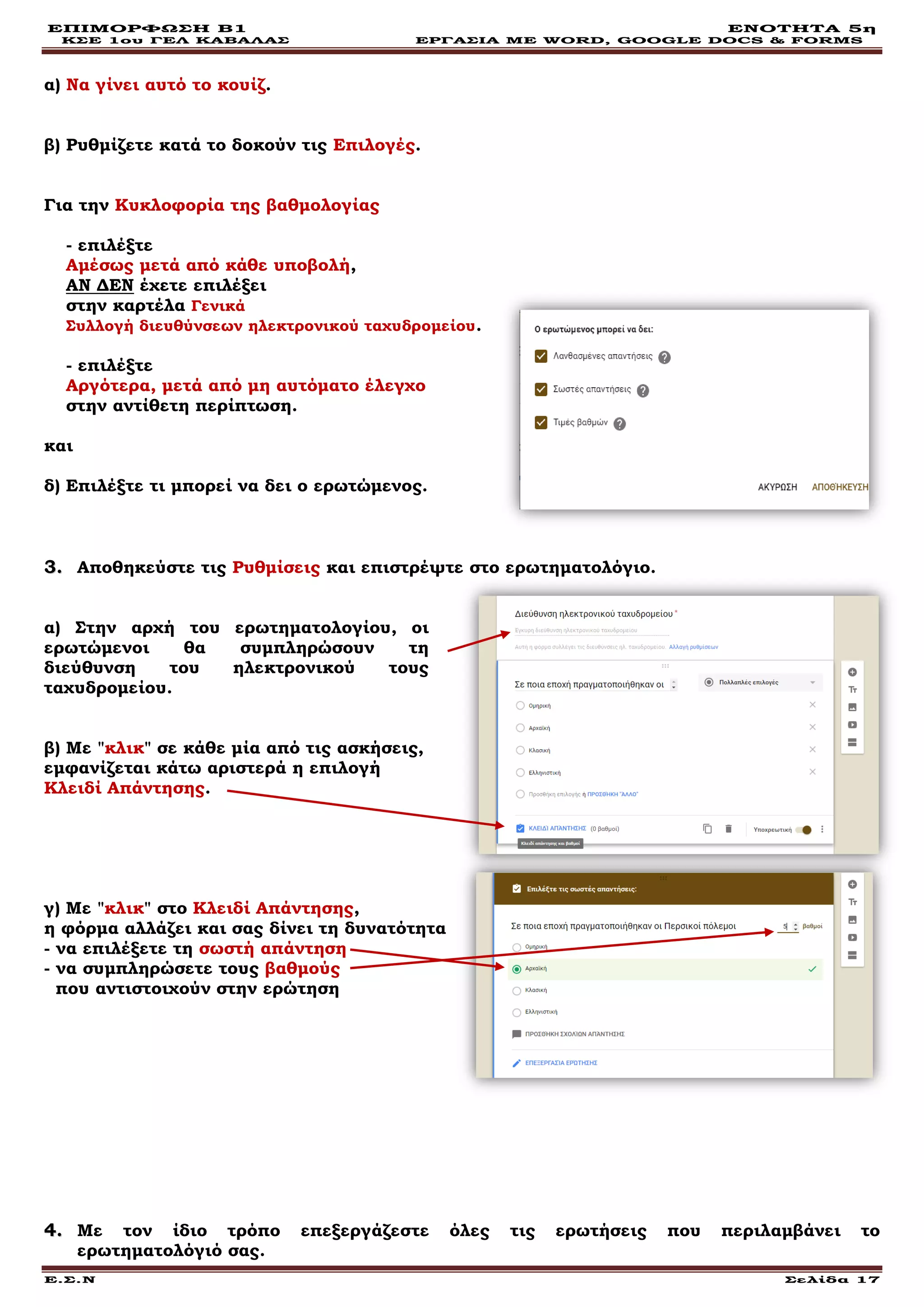 ΕΠΙΜΟΡΦΩΣΗ Β1 ΕΝΟΤΗΤΑ 5η
ΚΣΕ 1ου ΓΕΛ ΚΑΒΑΛΑΣ ΕΡΓΑΣΙΑ ΜΕ WORD, GOOGLE DOCS & FORMS
Ε.Σ.Ν Σελίδα 17
α) Να γίνει αυτό το κουίζ.
β) Ρυθμίζετε κατά το δοκούν τις Επιλογές.
Για την Κυκλοφορία της βαθμολογίας
- επιλέξτε
Αμέσως μετά από κάθε υποβολή,
ΑΝ ΔΕΝ έχετε επιλέξει
στην καρτέλα Γενικά
Συλλογή διευθύνσεων ηλεκτρονικού ταχυδρομείου.
- επιλέξτε
Αργότερα, μετά από μη αυτόματο έλεγχο
στην αντίθετη περίπτωση.
και
δ) Επιλέξτε τι μπορεί να δει ο ερωτώμενος.
33.. Αποθηκεύστε τις Ρυθμίσεις και επιστρέψτε στο ερωτηματολόγιο.
α) Στην αρχή του ερωτηματολογίου, οι
ερωτώμενοι θα συμπληρώσουν τη
διεύθυνση του ηλεκτρονικού τους
ταχυδρομείου.
β) Με "κλικ" σε κάθε μία από τις ασκήσεις,
εμφανίζεται κάτω αριστερά η επιλογή
Κλειδί Απάντησης.
γ) Με "κλικ" στο Κλειδί Απάντησης,
η φόρμα αλλάζει και σας δίνει τη δυνατότητα
- να επιλέξετε τη σωστή απάντηση
- να συμπληρώσετε τους βαθμούς
που αντιστοιχούν στην ερώτηση
44.. Με τον ίδιο τρόπο επεξεργάζεστε όλες τις ερωτήσεις που περιλαμβάνει το
ερωτηματολόγιό σας.
 