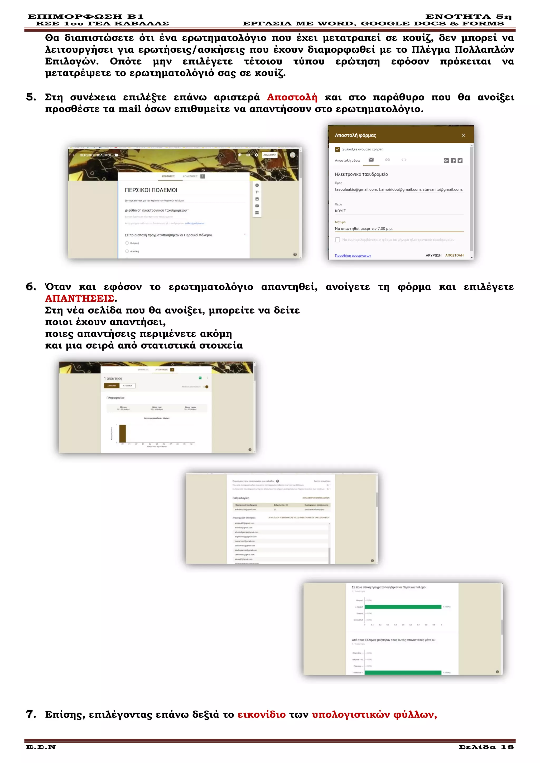 ΕΠΙΜΟΡΦΩΣΗ Β1 ΕΝΟΤΗΤΑ 5η
ΚΣΕ 1ου ΓΕΛ ΚΑΒΑΛΑΣ ΕΡΓΑΣΙΑ ΜΕ WORD, GOOGLE DOCS & FORMS
Ε.Σ.Ν Σελίδα 18
Θα διαπιστώσετε ότι ένα ερωτηματολόγιο που έχει μετατραπεί σε κουίζ, δεν μπορεί να
λειτουργήσει για ερωτήσεις/ασκήσεις που έχουν διαμορφωθεί με το Πλέγμα Πολλαπλών
Επιλογών. Οπότε μην επιλέγετε τέτοιου τύπου ερώτηση εφόσον πρόκειται να
μετατρέψετε το ερωτηματολόγιό σας σε κουίζ.
55.. Στη συνέχεια επιλέξτε επάνω αριστερά Αποστολή και στο παράθυρο που θα ανοίξει
προσθέστε τα mail όσων επιθυμείτε να απαντήσουν στο ερωτηματολόγιο.
66.. Όταν και εφόσον το ερωτηματολόγιο απαντηθεί, ανοίγετε τη φόρμα και επιλέγετε
ΑΠΑΝΤΗΣΕΙΣ.
Στη νέα σελίδα που θα ανοίξει, μπορείτε να δείτε
ποιοι έχουν απαντήσει,
ποιες απαντήσεις περιμένετε ακόμη
και μια σειρά από στατιστικά στοιχεία
77.. Επίσης, επιλέγοντας επάνω δεξιά το εικονίδιο των υπολογιστικών φύλλων,
 