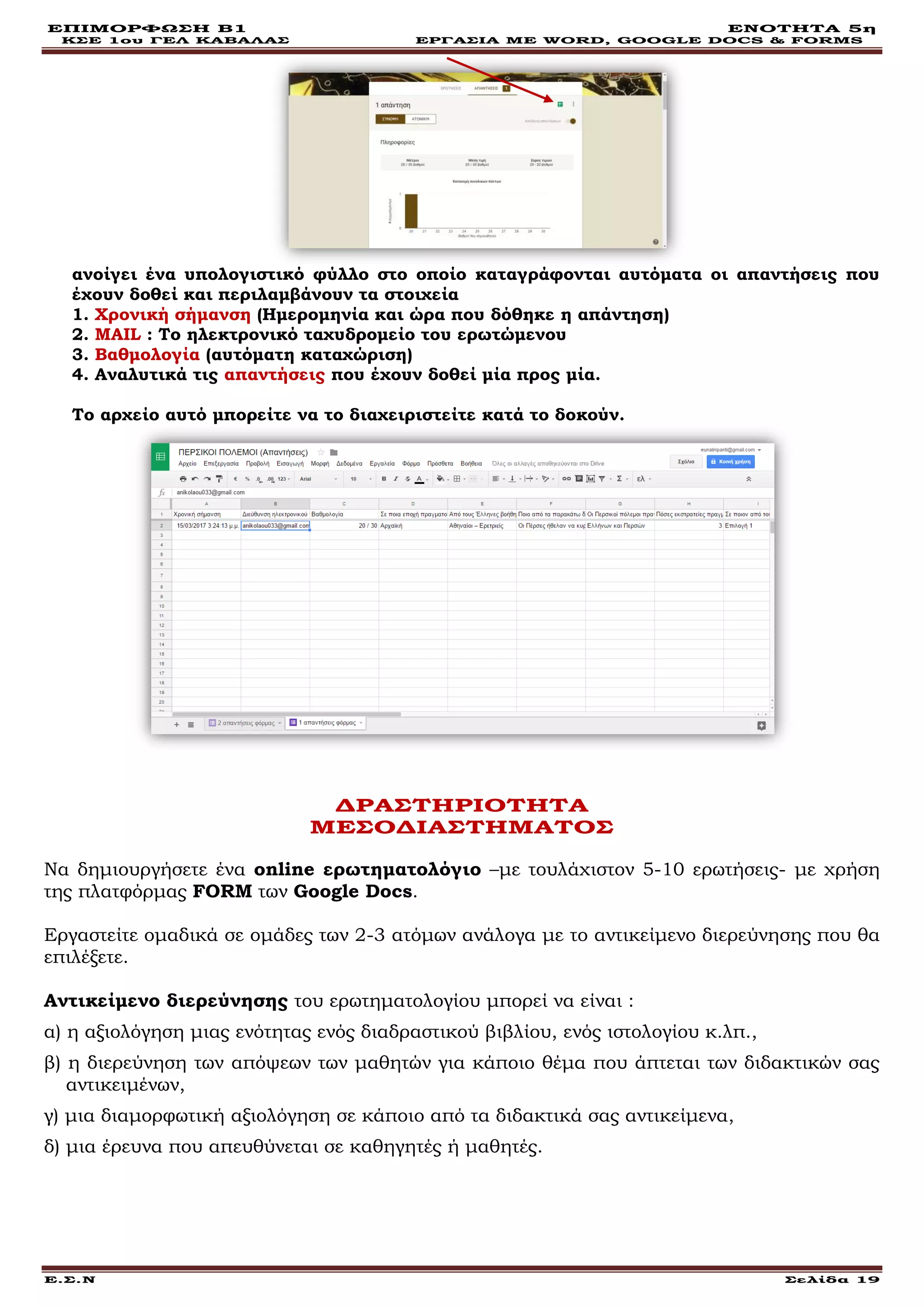ΕΠΙΜΟΡΦΩΣΗ Β1 ΕΝΟΤΗΤΑ 5η
ΚΣΕ 1ου ΓΕΛ ΚΑΒΑΛΑΣ ΕΡΓΑΣΙΑ ΜΕ WORD, GOOGLE DOCS & FORMS
Ε.Σ.Ν Σελίδα 19
ανοίγει ένα υπολογιστικό φύλλο στο οποίο καταγράφονται αυτόματα οι απαντήσεις που
έχουν δοθεί και περιλαμβάνουν τα στοιχεία
1. Χρονική σήμανση (Ημερομηνία και ώρα που δόθηκε η απάντηση)
2. MAIL : Το ηλεκτρονικό ταχυδρομείο του ερωτώμενου
3. Βαθμολογία (αυτόματη καταχώριση)
4. Αναλυτικά τις απαντήσεις που έχουν δοθεί μία προς μία.
Το αρχείο αυτό μπορείτε να το διαχειριστείτε κατά το δοκούν.
ΔΡΑΣΤΗΡΙΟΤΗΤΑ
ΜΕΣΟΔΙΑΣΤΗΜΑΤΟΣ
Να δημιουργήσετε ένα online ερωτηματολόγιο –με τουλάχιστον 5-10 ερωτήσεις- με χρήση
της πλατφόρμας FORM των Google Docs.
Εργαστείτε ομαδικά σε ομάδες των 2-3 ατόμων ανάλογα με το αντικείμενο διερεύνησης που θα
επιλέξετε.
Αντικείμενο διερεύνησης του ερωτηματολογίου μπορεί να είναι :
α) η αξιολόγηση μιας ενότητας ενός διαδραστικού βιβλίου, ενός ιστολογίου κ.λπ.,
β) η διερεύνηση των απόψεων των μαθητών για κάποιο θέμα που άπτεται των διδακτικών σας
αντικειμένων,
γ) μια διαμορφωτική αξιολόγηση σε κάποιο από τα διδακτικά σας αντικείμενα,
δ) μια έρευνα που απευθύνεται σε καθηγητές ή μαθητές.
 