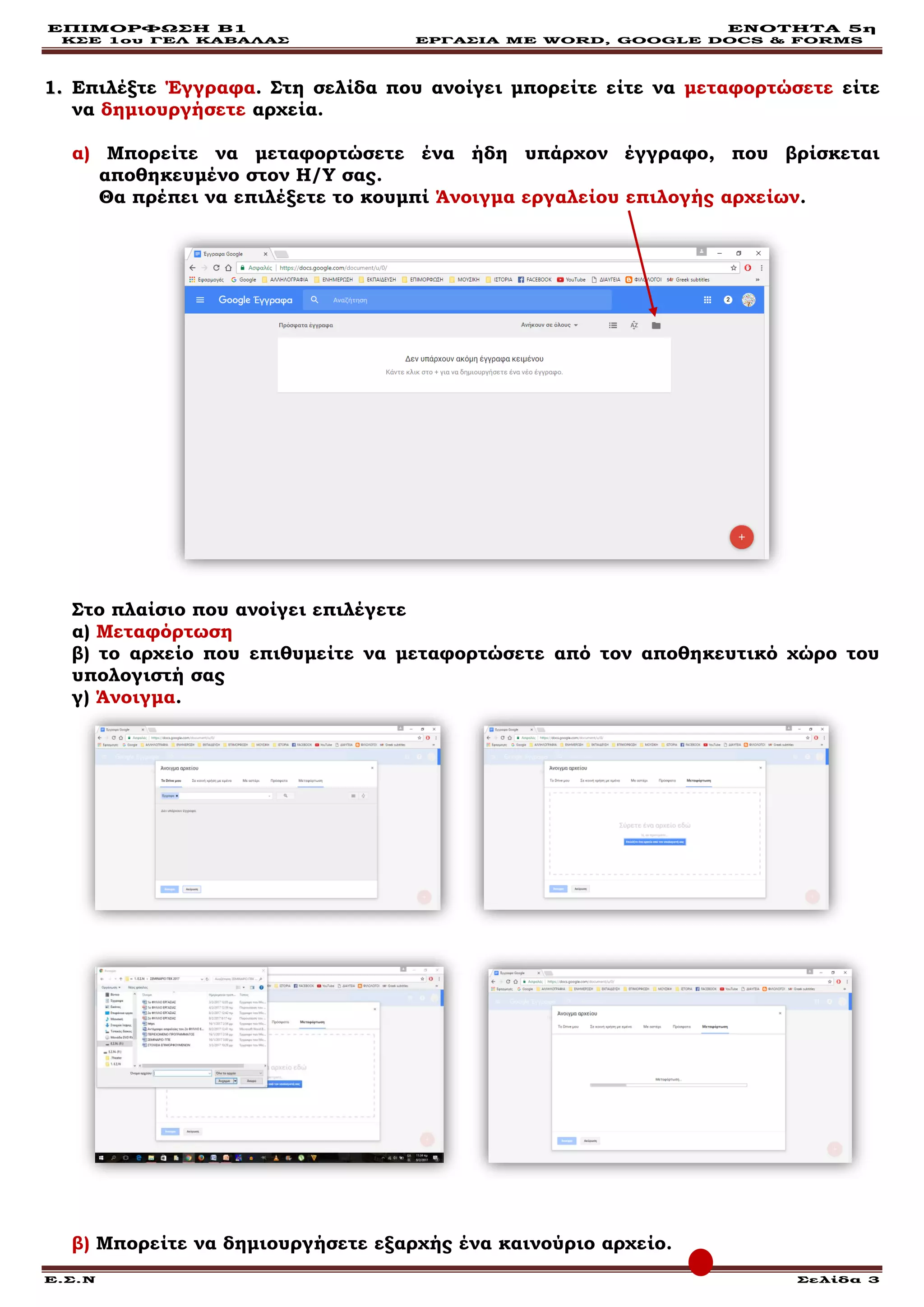 ΕΠΙΜΟΡΦΩΣΗ Β1 ΕΝΟΤΗΤΑ 5η
ΚΣΕ 1ου ΓΕΛ ΚΑΒΑΛΑΣ ΕΡΓΑΣΙΑ ΜΕ WORD, GOOGLE DOCS & FORMS
Ε.Σ.Ν Σελίδα 3
11.. Επιλέξτε Έγγραφα. Στη σελίδα που ανοίγει μπορείτε είτε να μεταφορτώσετε είτε
να δημιουργήσετε αρχεία.
α) Μπορείτε να μεταφορτώσετε ένα ήδη υπάρχον έγγραφο, που βρίσκεται
αποθηκευμένο στον Η/Υ σας.
Θα πρέπει να επιλέξετε το κουμπί Άνοιγμα εργαλείου επιλογής αρχείων.
Στο πλαίσιο που ανοίγει επιλέγετε
α) Μεταφόρτωση
β) το αρχείο που επιθυμείτε να μεταφορτώσετε από τον αποθηκευτικό χώρο του
υπολογιστή σας
γ) Άνοιγμα.
β) Μπορείτε να δημιουργήσετε εξαρχής ένα καινούριο αρχείο.
 