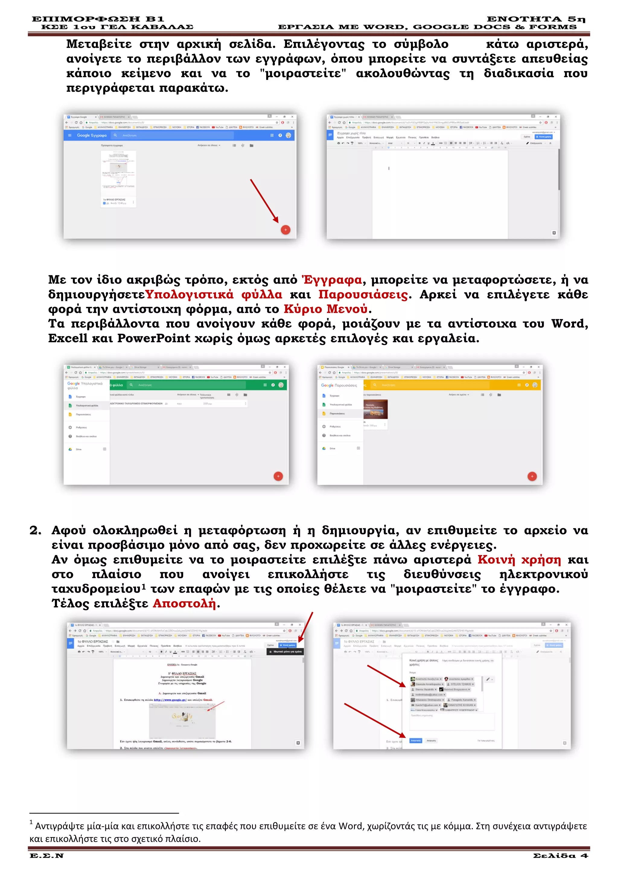 ΕΠΙΜΟΡΦΩΣΗ Β1 ΕΝΟΤΗΤΑ 5η
ΚΣΕ 1ου ΓΕΛ ΚΑΒΑΛΑΣ ΕΡΓΑΣΙΑ ΜΕ WORD, GOOGLE DOCS & FORMS
Ε.Σ.Ν Σελίδα 4
Μεταβείτε στην αρχική σελίδα. Επιλέγοντας το σύμβολο + κάτω αριστερά,
ανοίγετε το περιβάλλον των εγγράφων, όπου μπορείτε να συντάξετε απευθείας
κάποιο κείμενο και να το "μοιραστείτε" ακολουθώντας τη διαδικασία που
περιγράφεται παρακάτω.
Με τον ίδιο ακριβώς τρόπο, εκτός από Έγγραφα, μπορείτε να μεταφορτώσετε, ή να
δημιουργήσετεΥπολογιστικά φύλλα και Παρουσιάσεις. Αρκεί να επιλέγετε κάθε
φορά την αντίστοιχη φόρμα, από το Κύριο Μενού.
Τα περιβάλλοντα που ανοίγουν κάθε φορά, μοιάζουν με τα αντίστοιχα του Word,
Excell και PowerPoint χωρίς όμως αρκετές επιλογές και εργαλεία.
22.. Αφού ολοκληρωθεί η μεταφόρτωση ή η δημιουργία, αν επιθυμείτε το αρχείο να
είναι προσβάσιμο μόνο από σας, δεν προχωρείτε σε άλλες ενέργειες.
Αν όμως επιθυμείτε να το μοιραστείτε επιλέξτε πάνω αριστερά Κοινή χρήση και
στο πλαίσιο που ανοίγει επικολλήστε τις διευθύνσεις ηλεκτρονικού
ταχυδρομείου1 των επαφών με τις οποίες θέλετε να "μοιραστείτε" το έγγραφο.
Τέλος επιλέξτε Αποστολή.
1
Αντιγράψτε μία-μία και επικολλήστε τις επαφές που επιθυμείτε σε ένα Word, χωρίζοντάς τις με κόμμα. Στη συνέχεια αντιγράψετε
και επικολλήστε τις στο σχετικό πλαίσιο.
 