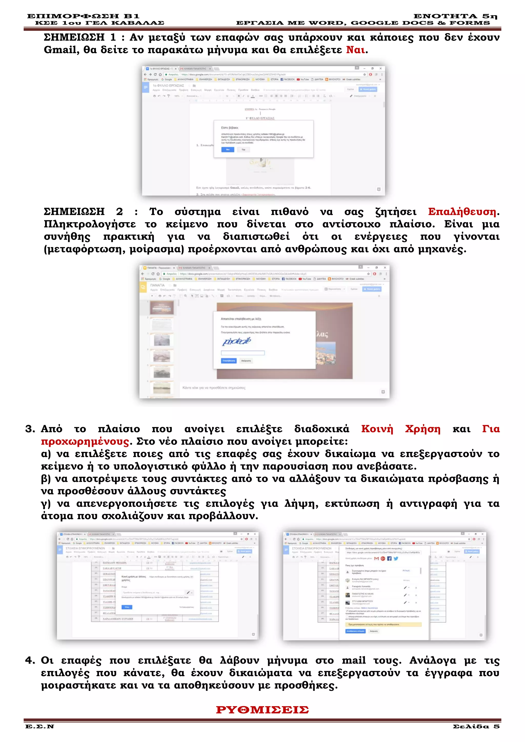 ΕΠΙΜΟΡΦΩΣΗ Β1 ΕΝΟΤΗΤΑ 5η
ΚΣΕ 1ου ΓΕΛ ΚΑΒΑΛΑΣ ΕΡΓΑΣΙΑ ΜΕ WORD, GOOGLE DOCS & FORMS
Ε.Σ.Ν Σελίδα 5
ΣΗΜΕΙΩΣΗ 1 : Αν μεταξύ των επαφών σας υπάρχουν και κάποιες που δεν έχουν
Gmail, θα δείτε το παρακάτω μήνυμα και θα επιλέξετε Ναι.
ΣΗΜΕΙΩΣΗ 2 : Το σύστημα είναι πιθανό να σας ζητήσει Επαλήθευση.
Πληκτρολογήστε το κείμενο που δίνεται στο αντίστοιχο πλαίσιο. Είναι μια
συνήθης πρακτική για να διαπιστωθεί ότι οι ενέργειες που γίνονται
(μεταφόρτωση, μοίρασμα) προέρχονται από ανθρώπους και όχι από μηχανές.
33.. Από το πλαίσιο που ανοίγει επιλέξτε διαδοχικά Κοινή Χρήση και Για
προχωρημένους. Στο νέο πλαίσιο που ανοίγει μπορείτε:
α) να επιλέξετε ποιες από τις επαφές σας έχουν δικαίωμα να επεξεργαστούν το
κείμενο ή το υπολογιστικό φύλλο ή την παρουσίαση που ανεβάσατε.
β) να αποτρέψετε τους συντάκτες από το να αλλάξουν τα δικαιώματα πρόσβασης ή
να προσθέσουν άλλους συντάκτες
γ) να απενεργοποιήσετε τις επιλογές για λήψη, εκτύπωση ή αντιγραφή για τα
άτομα που σχολιάζουν και προβάλλουν.
44.. Οι επαφές που επιλέξατε θα λάβουν μήνυμα στο mail τους. Ανάλογα με τις
επιλογές που κάνατε, θα έχουν δικαιώματα να επεξεργαστούν τα έγγραφα που
μοιραστήκατε και να τα αποθηκεύσουν με προσθήκες.
ΡΥΘΜΙΣΕΙΣ
 