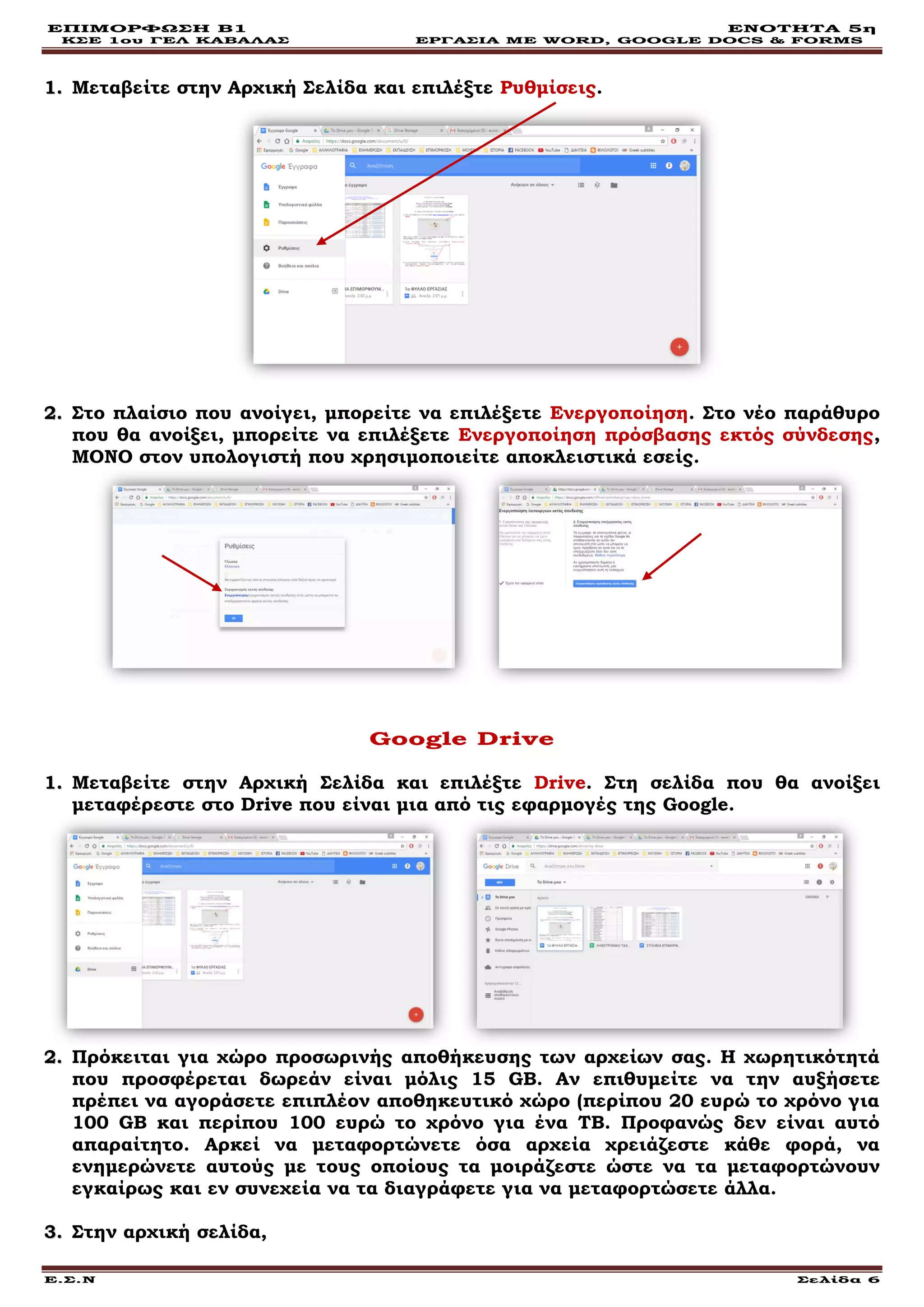 ΕΠΙΜΟΡΦΩΣΗ Β1 ΕΝΟΤΗΤΑ 5η
ΚΣΕ 1ου ΓΕΛ ΚΑΒΑΛΑΣ ΕΡΓΑΣΙΑ ΜΕ WORD, GOOGLE DOCS & FORMS
Ε.Σ.Ν Σελίδα 6
11.. Μεταβείτε στην Αρχική Σελίδα και επιλέξτε Ρυθμίσεις.
22.. Στο πλαίσιο που ανοίγει, μπορείτε να επιλέξετε Ενεργοποίηση. Στο νέο παράθυρο
που θα ανοίξει, μπορείτε να επιλέξετε Ενεργοποίηση πρόσβασης εκτός σύνδεσης,
ΜΟΝΟ στον υπολογιστή που χρησιμοποιείτε αποκλειστικά εσείς.
Google Drive
11.. Μεταβείτε στην Αρχική Σελίδα και επιλέξτε Drive. Στη σελίδα που θα ανοίξει
μεταφέρεστε στο Drive που είναι μια από τις εφαρμογές της Google.
22.. Πρόκειται για χώρο προσωρινής αποθήκευσης των αρχείων σας. Η χωρητικότητά
που προσφέρεται δωρεάν είναι μόλις 15 GΒ. Αν επιθυμείτε να την αυξήσετε
πρέπει να αγοράσετε επιπλέον αποθηκευτικό χώρο (περίπου 20 ευρώ το χρόνο για
100 GB και περίπου 100 ευρώ το χρόνο για ένα ΤΒ. Προφανώς δεν είναι αυτό
απαραίτητο. Αρκεί να μεταφορτώνετε όσα αρχεία χρειάζεστε κάθε φορά, να
ενημερώνετε αυτούς με τους οποίους τα μοιράζεστε ώστε να τα μεταφορτώνουν
εγκαίρως και εν συνεχεία να τα διαγράφετε για να μεταφορτώσετε άλλα.
33.. Στην αρχική σελίδα,
 