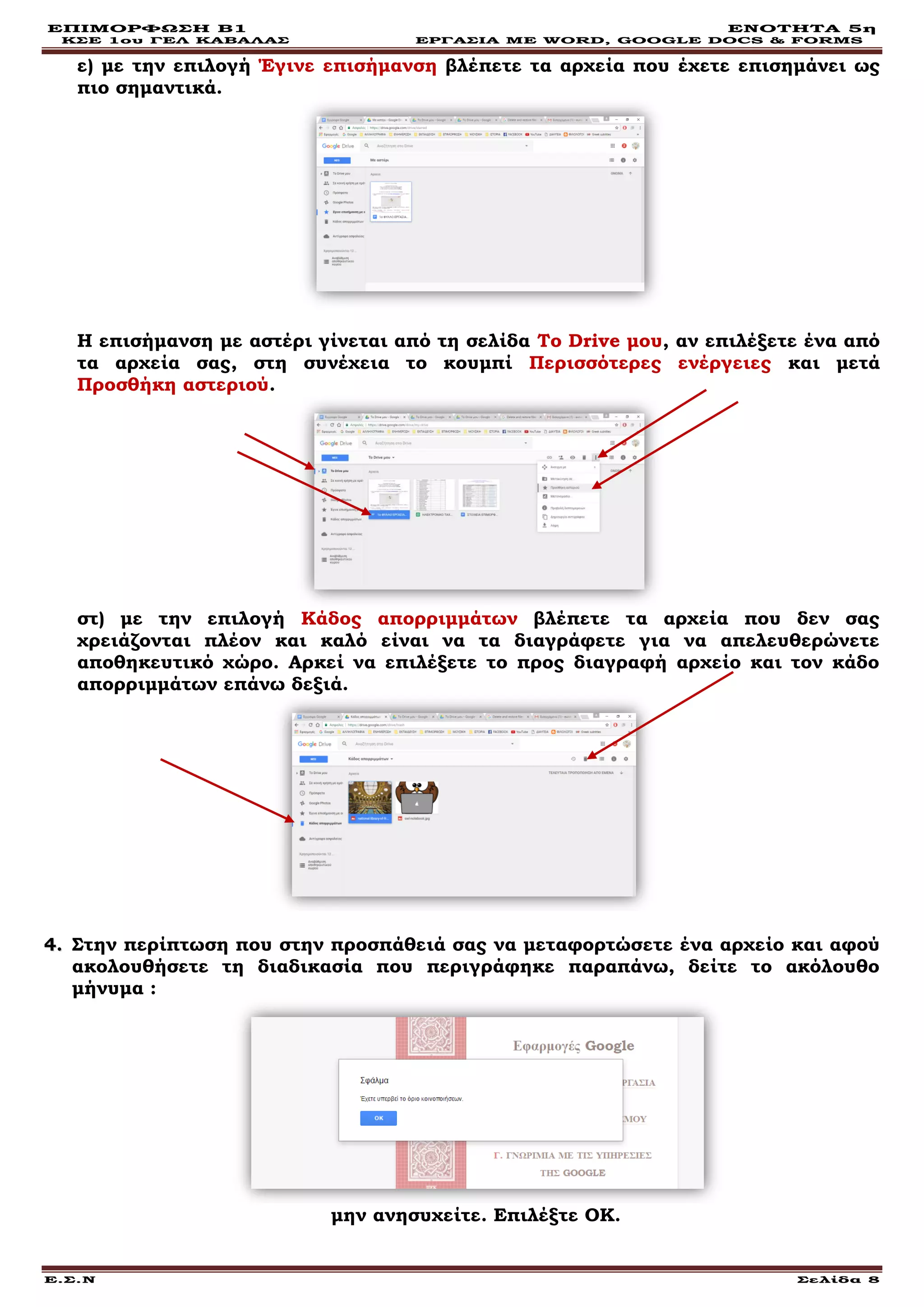 ΕΠΙΜΟΡΦΩΣΗ Β1 ΕΝΟΤΗΤΑ 5η
ΚΣΕ 1ου ΓΕΛ ΚΑΒΑΛΑΣ ΕΡΓΑΣΙΑ ΜΕ WORD, GOOGLE DOCS & FORMS
Ε.Σ.Ν Σελίδα 8
ε) με την επιλογή Έγινε επισήμανση βλέπετε τα αρχεία που έχετε επισημάνει ως
πιο σημαντικά.
Η επισήμανση με αστέρι γίνεται από τη σελίδα Το Drive μου, αν επιλέξετε ένα από
τα αρχεία σας, στη συνέχεια το κουμπί Περισσότερες ενέργειες και μετά
Προσθήκη αστεριού.
στ) με την επιλογή Κάδος απορριμμάτων βλέπετε τα αρχεία που δεν σας
χρειάζονται πλέον και καλό είναι να τα διαγράφετε για να απελευθερώνετε
αποθηκευτικό χώρο. Αρκεί να επιλέξετε το προς διαγραφή αρχείο και τον κάδο
απορριμμάτων επάνω δεξιά.
44.. Στην περίπτωση που στην προσπάθειά σας να μεταφορτώσετε ένα αρχείο και αφού
ακολουθήσετε τη διαδικασία που περιγράφηκε παραπάνω, δείτε το ακόλουθο
μήνυμα :
μην ανησυχείτε. Επιλέξτε ΟΚ.
 