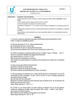 UNIVERSIDADES DE ANDALUCÍA
PRUEBA DE ACCESO A LA UNIVERSIDAD
CURSO 2012-2013
QUÍMICA
Instrucciones: a) Duración: 1 hora y 30 minutos.
b) Elija y desarrolle una opción completa, sin mezclar cuestiones de ambas. Indique, claramente, la opción
elegida.
c) No es necesario copiar la pregunta, basta con poner su número.
d) Se podrá responder a las preguntas en el orden que desee.
e) Puntuación: Cuestiones (nº 1, 2, 3 y 4) hasta 1,5 puntos cada una. Problemas (nº 5 y 6) hasta 2 puntos cada
uno.
f) Exprese sólo las ideas que se piden. Se valorará positivamente la concreción en las respuestas y la capacidad
de síntesis.
g) Se permitirá el uso de calculadoras que no sean programables, gráficas ni con capacidad para almacenar o
transmitir datos.
OPCIÓN A
1.- Formule o nombre los siguientes compuestos: a) Hidróxido de plomo(II) b) Ácido cloroso
c) But-1-ino d) Cr2O3 e) Ba(MnO4)2 f) CH4
2.- Dado los elementos Cl, K y Ar, ordene razonadamente:
a) Los elementos de menor a mayor radio.
b) Los elementos de menor a mayor potencial ionización.
c) Los iones que se obtienen del Cl y K por orden creciente de su radio iónico.
3.- A 298 K se establece el siguiente equilibrio químico: 2 NO(g) + O2(g) 2 NO2(g) ΔH < 0.
Razone la veracidad o falsedad de las siguientes afirmaciones:
a) La relación entre Kc y Kp es Kp = Kc·R·T.
b) Si se aumenta la temperatura Kc aumenta.
c) El equilibrio se puede desplazar en el sentido de los productos con la adición de un catalizador
adecuado.
4.- Dado el compuesto HOCH2CH2CH2CH=CH2
a) Escriba la reacción de adición de Br2.
b) Escriba la reacción de combustión ajustada.
c) Escriba la reacción de deshidratación con H2SO4 concentrado.
5.- Se ha preparado una disolución en un matraz aforado de 500 mL introduciendo 5 mL de HCI
concentrado del 36% y densidad 1,18 g/mL, 250 mL de HCl 1,5 M y la cantidad suficiente de
agua hasta enrasar el matraz.
a) ¿Cuál será el pH de la disolución?
b) Calcule el volumen necesario de dicha disolución para neutralizar 50 mL de una disolución de
NaOH cuyo pH inicial es de 13,26.
Datos: Masas atómicas Cl = 35,5; H = 1.
6.- AI tratar 5 g de mineral galena con ácido sulfúrico se obtienen 410 mL de H2S gaseoso,
medidos en condiciones normales, según la ecuación: PbS + H2SO4 → PbSO4 + H2S. Calcule:
a) La riqueza en PbS de la galena.
b) El volumen de ácido sulfúrico 0,5 M gastado en esa reacción.
Datos: Masas atómicas Pb = 207; S = 32.
 