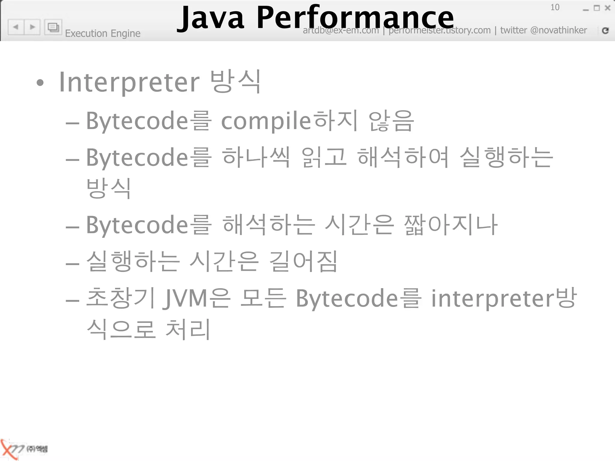 Java Performance
                                                                        10
                     Java Performance Fundamental | twitter @novathinker
                                  artdb@ex-em.com | performeister.tistory.com
  Execution Engine




• Interpreter
  – Bytecode                  compile
  – Bytecode

  – Bytecode
  –
  –                    JVM             Bytecode          interpreter
 