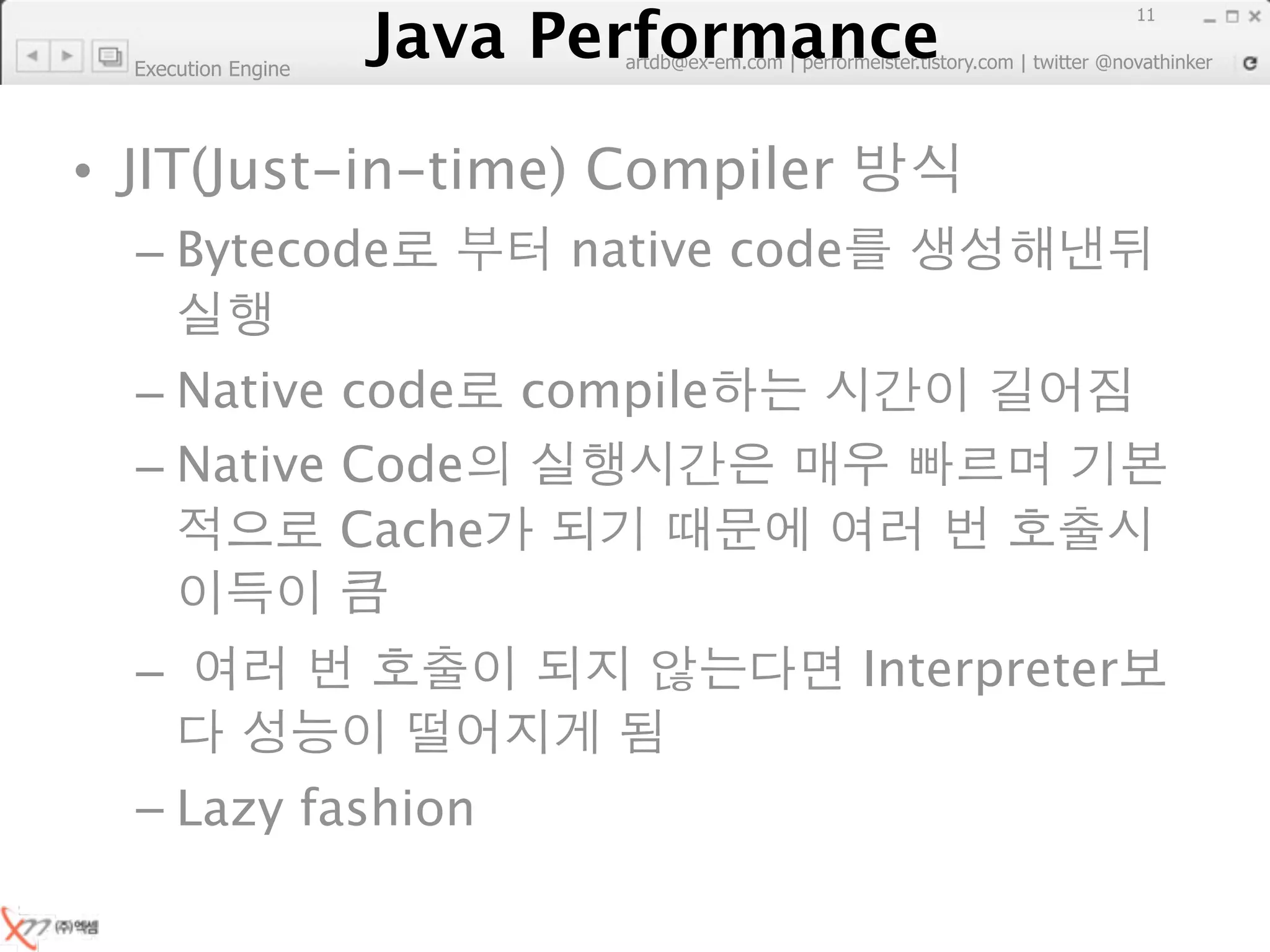 Java Performance
                                                                        11
                     Java Performance Fundamental | twitter @novathinker
                                  artdb@ex-em.com | performeister.tistory.com
  Execution Engine




• JIT(Just-in-time) Compiler
  – Bytecode                         native code

  – Native code compile
  – Native Code
           Cache

  –                                                    Interpreter

  – Lazy fashion
 